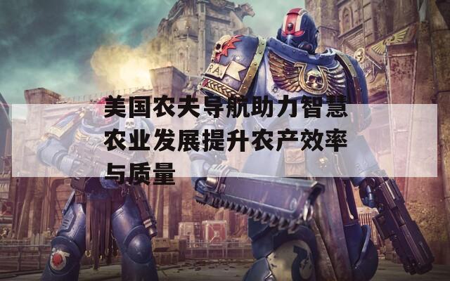 美国农夫导航助力智慧农业发展提升农产效率与质量