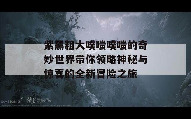 紫黑粗大噗嗤噗嗤的奇妙世界带你领略神秘与惊喜的全新冒险之旅
