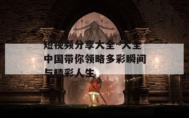 短视频分享大全~大全中国带你领略多彩瞬间与精彩人生