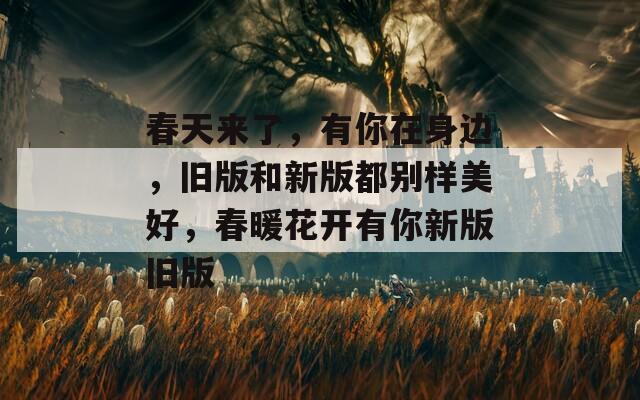 春天来了，有你在身边，旧版和新版都别样美好，春暖花开有你新版旧版