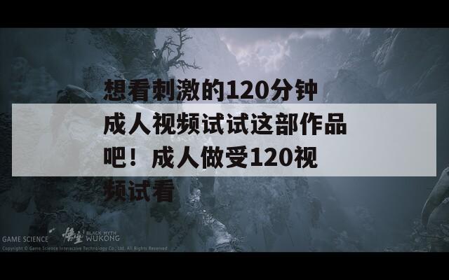 想看刺激的120分钟成人视频试试这部作品吧！成人做受120视频试看