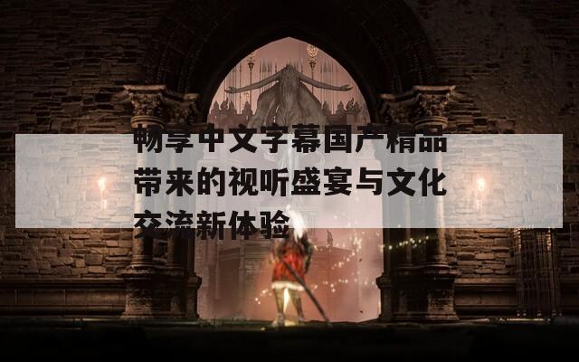 畅享中文字幕国产精品带来的视听盛宴与文化交流新体验