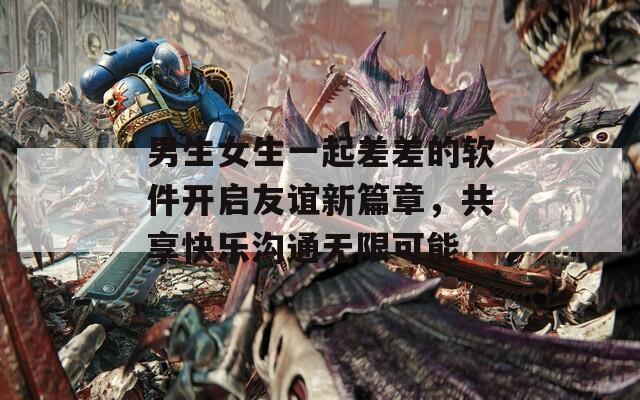 男生女生一起差差的软件开启友谊新篇章，共享快乐沟通无限可能