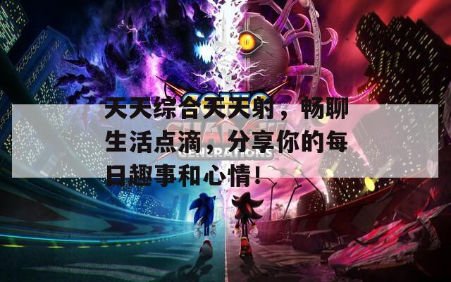 天天综合天天射，畅聊生活点滴，分享你的每日趣事和心情！