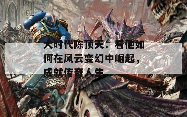 大时代陈顶天：看他如何在风云变幻中崛起，成就传奇人生