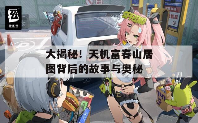 大揭秘！天机富春山居图背后的故事与奥秘
