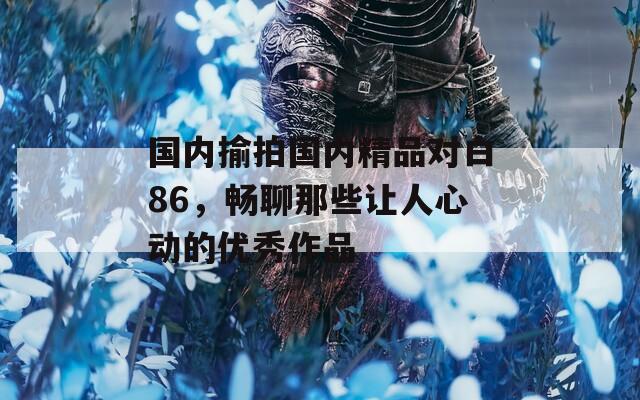 国内揄拍国内精品对白86，畅聊那些让人心动的优秀作品