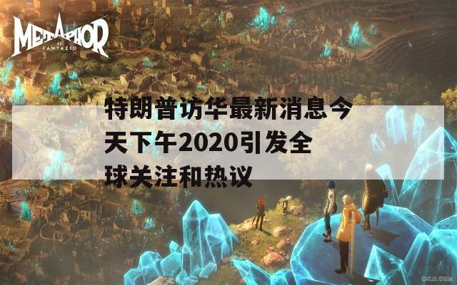 特朗普访华最新消息今天下午2020引发全球关注和热议