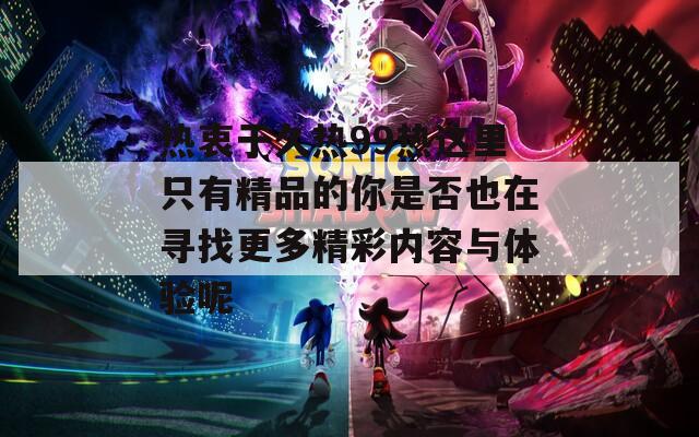 热衷于久热99热这里只有精品的你是否也在寻找更多精彩内容与体验呢