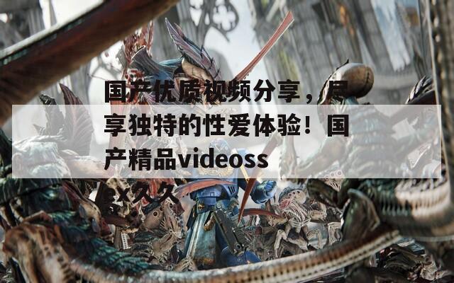国产优质视频分享，尽享独特的性爱体验！国产精品videossex久久