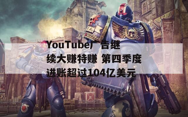 YouTube广告继续大赚特赚 第四季度进账超过104亿美元
