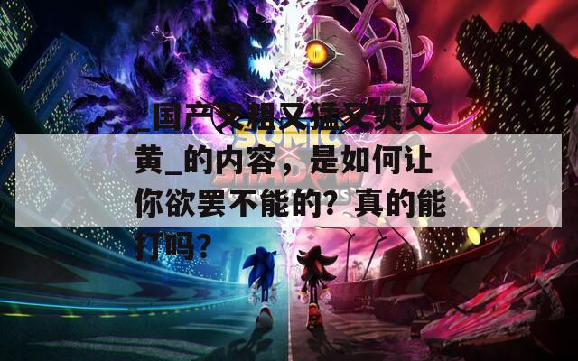 _国产又粗又猛又爽又黄_的内容，是如何让你欲罢不能的？真的能打吗？