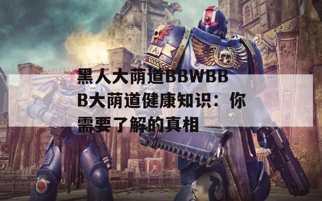 黑人大荫道BBWBBB大荫道健康知识：你需要了解的真相