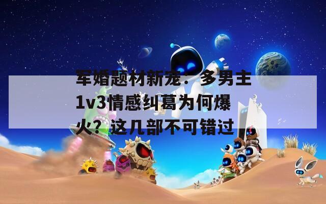 军婚题材新宠：多男主1v3情感纠葛为何爆火？这几部不可错过