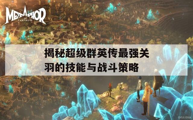 揭秘超级群英传最强关羽的技能与战斗策略