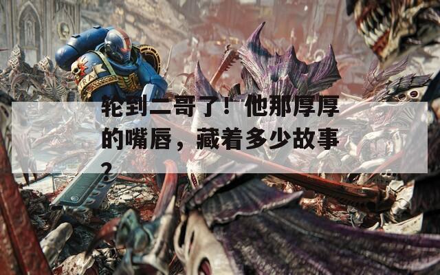 轮到二哥了！他那厚厚的嘴唇，藏着多少故事？