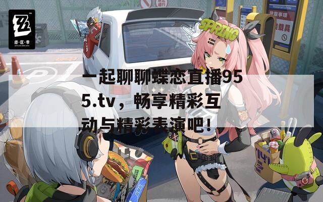 一起聊聊蝶恋直播955.tv，畅享精彩互动与精彩表演吧！
