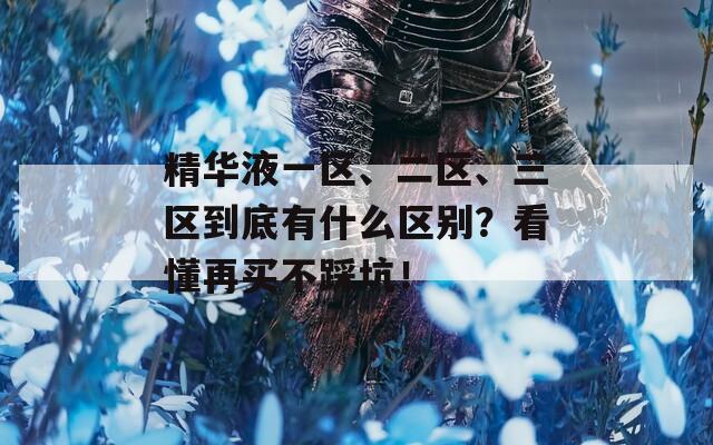 精华液一区、二区、三区到底有什么区别？看懂再买不踩坑！