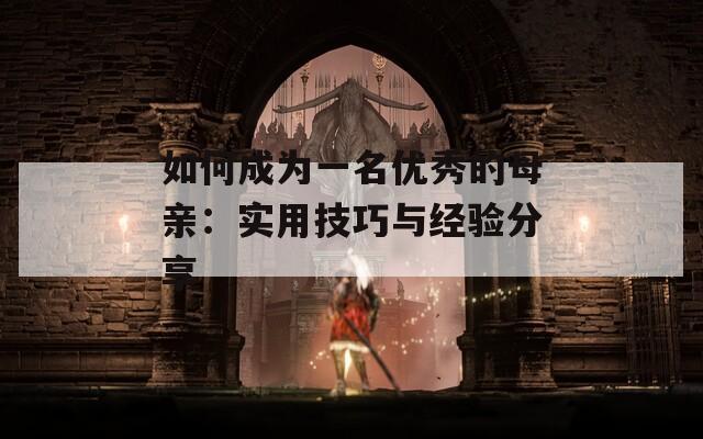 如何成为一名优秀的母亲：实用技巧与经验分享