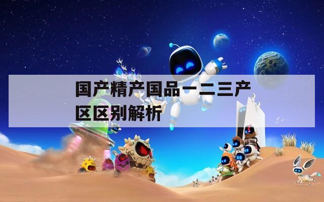 国产精产国品一二三产区区别解析