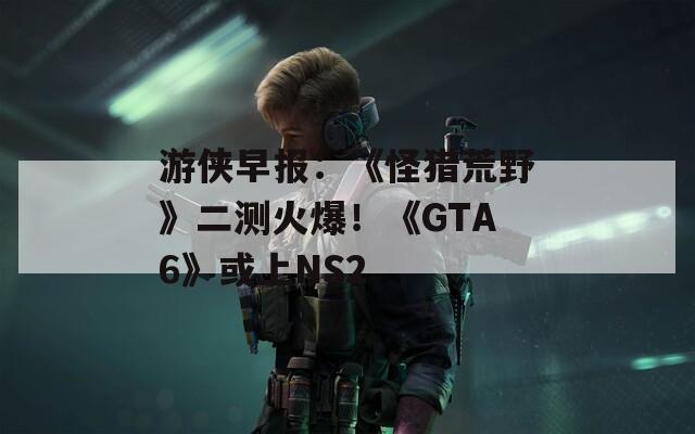 游侠早报：《怪猎荒野》二测火爆！《GTA6》或上NS2