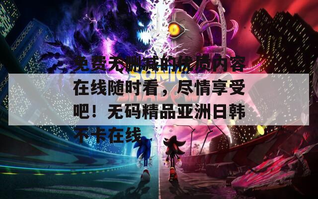 免费无删减的优质内容在线随时看，尽情享受吧！无码精品亚洲日韩不卡在线