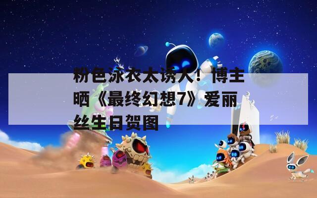 粉色泳衣太诱人！博主晒《最终幻想7》爱丽丝生日贺图