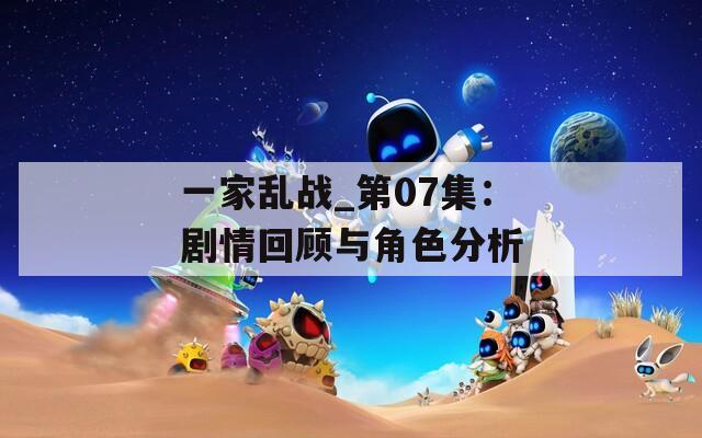 一家乱战_第07集：剧情回顾与角色分析