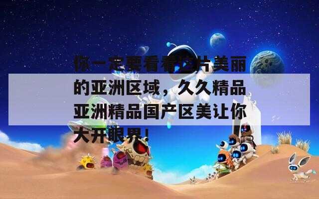 你一定要看看这片美丽的亚洲区域，久久精品亚洲精品国产区美让你大开眼界！
