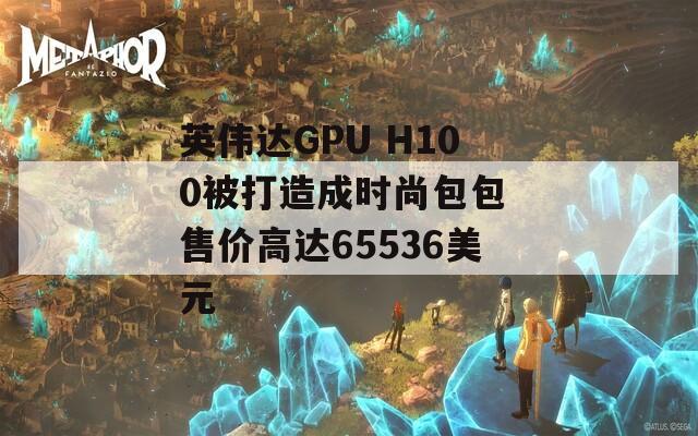 英伟达GPU H100被打造成时尚包包 售价高达65536美元