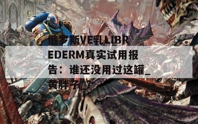 俄罗斯VE乳LIBREDERM真实试用报告：谁还没用过这罐_黄胖子_？
