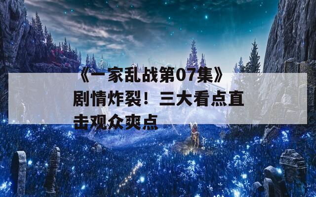 《一家乱战第07集》剧情炸裂！三大看点直击观众爽点