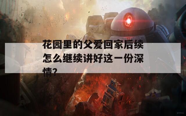 花园里的父爱回家后续怎么继续讲好这一份深情？