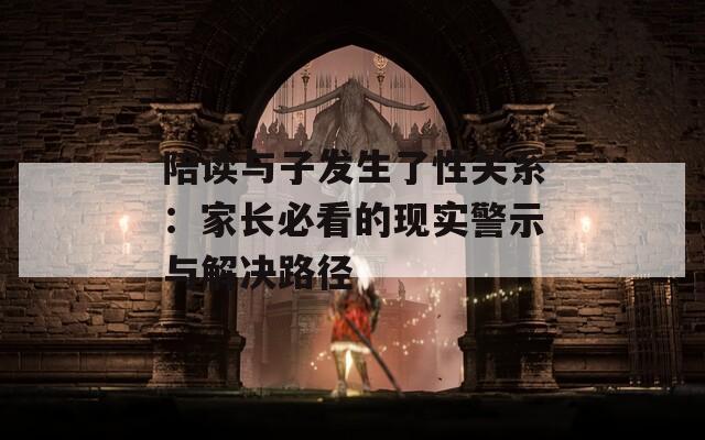 陪读与子发生了性关系：家长必看的现实警示与解决路径