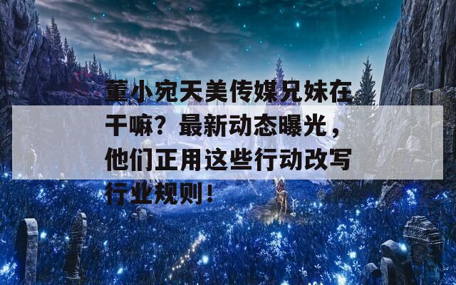 董小宛天美传媒兄妹在干嘛？最新动态曝光，他们正用这些行动改写行业规则！