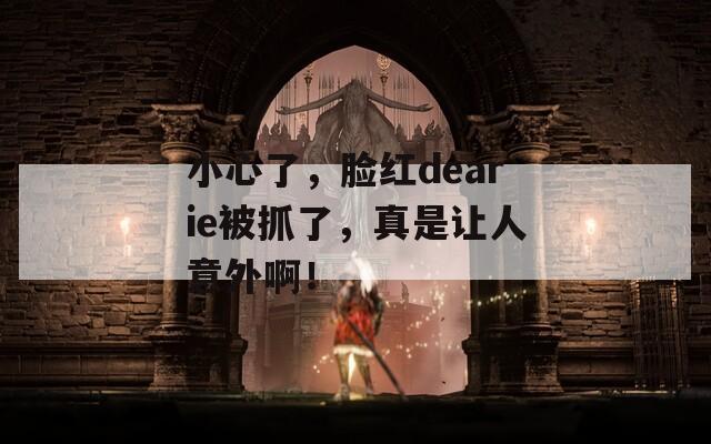 小心了，脸红dearie被抓了，真是让人意外啊！