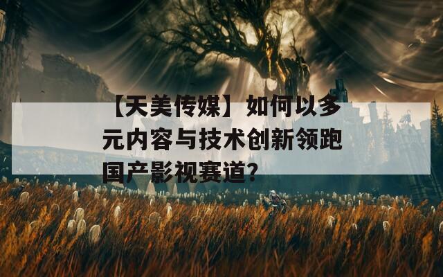 【天美传媒】如何以多元内容与技术创新领跑国产影视赛道？
