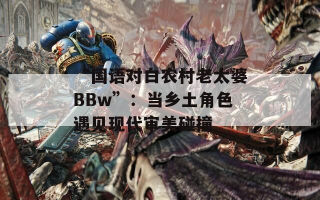 “国语对白农村老太婆BBw”：当乡土角色遇见现代审美碰撞