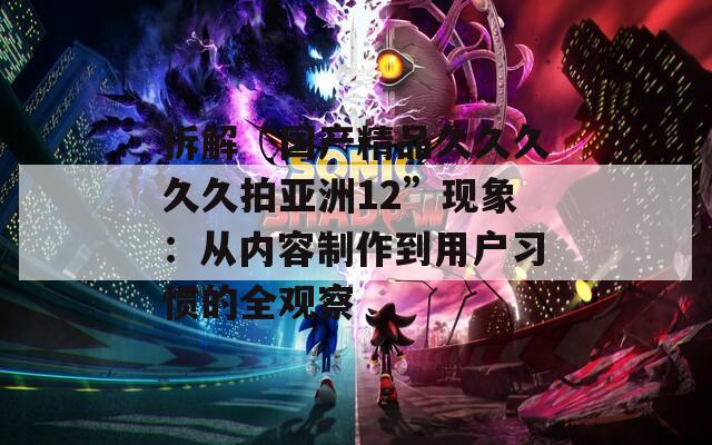 拆解“国产精品久久久久久拍亚洲12”现象：从内容制作到用户习惯的全观察