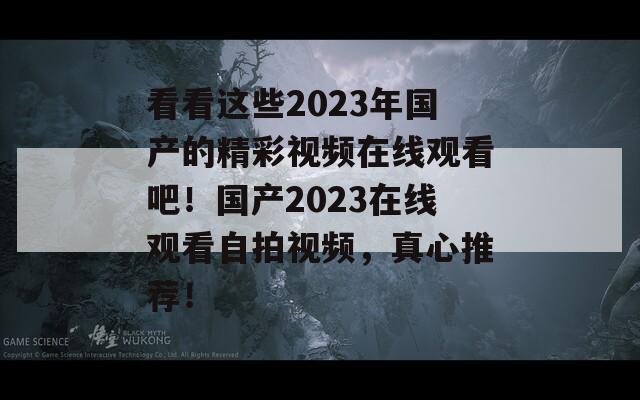 看看这些2023年国产的精彩视频在线观看吧！国产2023在线观看自拍视频，真心推荐！