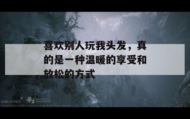 喜欢别人玩我头发，真的是一种温暖的享受和放松的方式