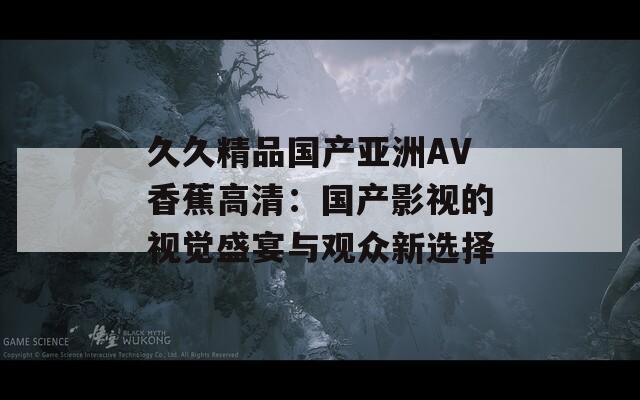 久久精品国产亚洲AV香蕉高清：国产影视的视觉盛宴与观众新选择