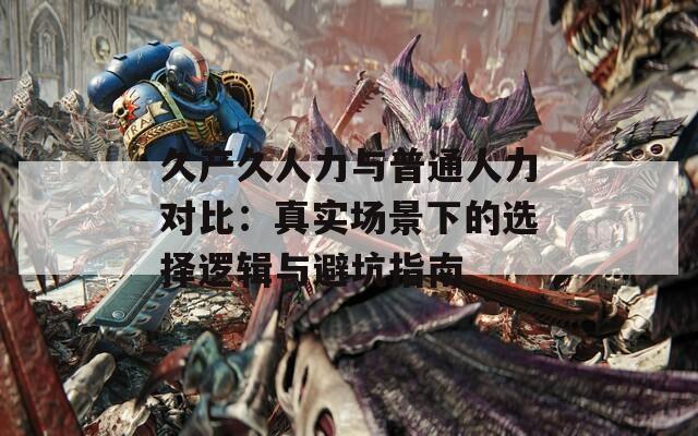 久产久人力与普通人力对比：真实场景下的选择逻辑与避坑指南