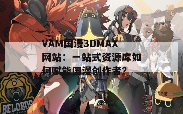 VAM国漫3DMAX网站：一站式资源库如何赋能国漫创作者？