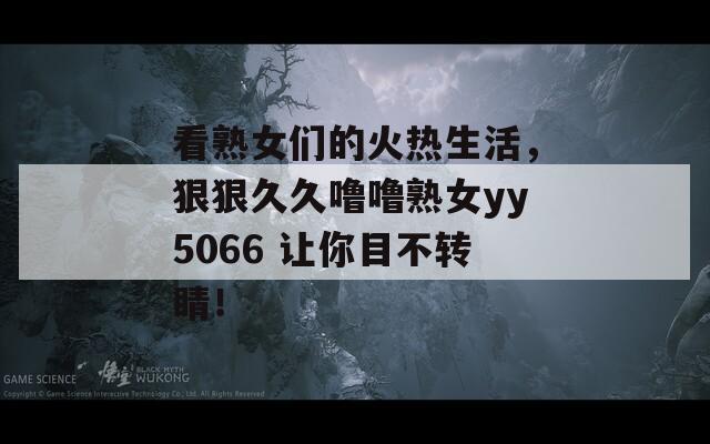 看熟女们的火热生活，狠狠久久噜噜熟女yy5066 让你目不转睛！