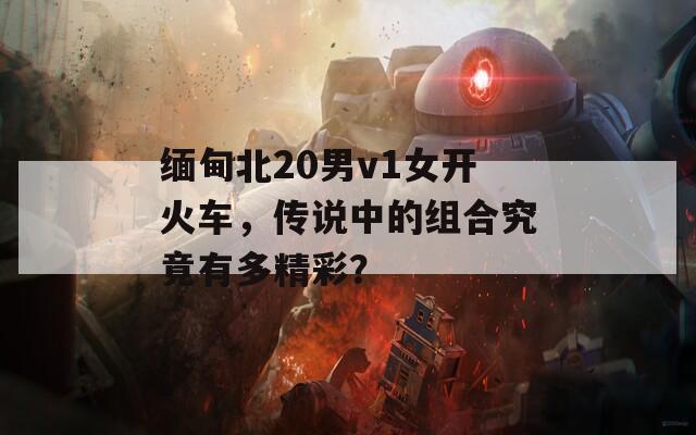 缅甸北20男v1女开火车，传说中的组合究竟有多精彩？