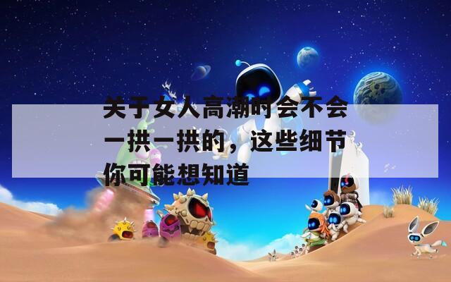 关于女人高潮时会不会一拱一拱的，这些细节你可能想知道