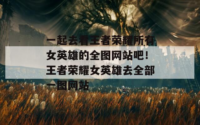 一起去看王者荣耀所有女英雄的全图网站吧！王者荣耀女英雄去全部一图网站