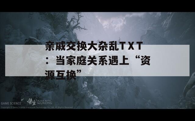 亲戚交换大杂乱TⅩT：当家庭关系遇上“资源互换”