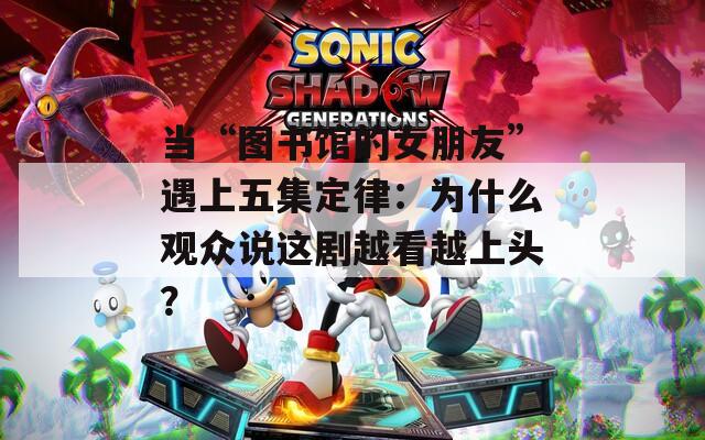 当“图书馆的女朋友”遇上五集定律：为什么观众说这剧越看越上头？